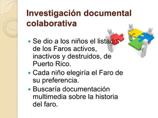 Investigación documental
colaborativa

 Se dio a los niños el listado
  de los Faros activos,
  inactivos y destruidos, de
  Puerto Rico.
 Cada niño elegiría el Faro de
  su preferencia.
 Buscaría documentación
  multimedia sobre la historia
  del faro.
 