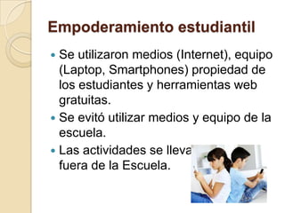 Empoderamiento estudiantil
 Se utilizaron medios (Internet), equipo
  (Laptop, Smartphones) propiedad de
  los estudiantes y herramientas web
  gratuitas.
 Se evitó utilizar medios y equipo de la
  escuela.
 Las actividades se llevarían a cabo
  fuera de la Escuela.
 