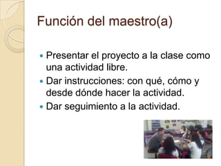 Función del maestro(a)

 Presentar el proyecto a la clase como
  una actividad libre.
 Dar instrucciones: con qué, cómo y
  desde dónde hacer la actividad.
 Dar seguimiento a la actividad.
 