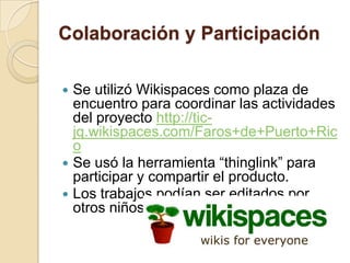 Colaboración y Participación

   Se utilizó Wikispaces como plaza de
    encuentro para coordinar las actividades
    del proyecto http://tic-
    jq.wikispaces.com/Faros+de+Puerto+Ric
    o
   Se usó la herramienta “thinglink” para
    participar y compartir el producto.
   Los trabajos podían ser editados por
    otros niños.
 