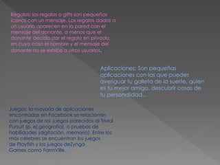 Regalos: los regalos o gifts son pequeños
íconos con un mensaje. Los regalos dados a
un usuario aparecen en la pared con el
mensaje del donante, a menos que el
donante decida dar el regalo en privado,
en cuyo caso el nombre y el mensaje del
donante no se exhibe a otros usuarios.
Aplicaciones: Son pequeñas
aplicaciones con las que puedes
averiguar tu galleta de la suerte, quien
es tu mejor amigo, descubrir cosas de
tu personalidad...
Juegos: la mayoría de aplicaciones
encontradas en Facebook se relacionan
con juegos de rol, juegos parecidos al Trivial
Pursuit (p. ej.geografía), o pruebas de
habilidades (digitación, memoria). Entre los
más célebres se encuentran los juegos
de Playfish y los juegos deZynga
Games como FarmVille.9
 