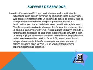 SOFWARE DE SERVIDOR
La redifusión solo se diferencia nominalmente de los métodos de
   publicación de la gestión dinámica de contenido, pero los servicios
   Web requieren normalmente un soporte de bases de datos y flujo de
   trabajo mucho más robusto y llegan a parecerse mucho a la
   funcionalidad de Internet tradicional de un servidor de aplicaciones.
   El enfoque empleado hasta ahora por los fabricantes suele ser bien
   un enfoque de servidor universal, el cual agrupa la mayor parte de la
   funcionalidad necesaria en una única plataforma de servidor, o bien
   un enfoque plugin de servidor Web con herramientas de publicación
   tradicionales mejoradas con interfaces API y otras herramientas.
   Independientemente del enfoque elegido, no se espera que el
   camino evolutivo hacia la Web 2.0 se vea alterado de forma
   importante por estas opciones.
 