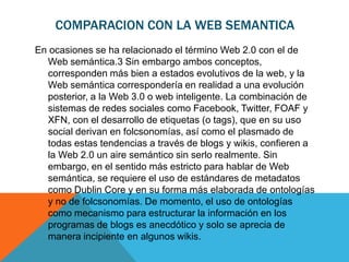 COMPARACION CON LA WEB SEMANTICA
En ocasiones se ha relacionado el término Web 2.0 con el de
  Web semántica.3 Sin embargo ambos conceptos,
  corresponden más bien a estados evolutivos de la web, y la
  Web semántica correspondería en realidad a una evolución
  posterior, a la Web 3.0 o web inteligente. La combinación de
  sistemas de redes sociales como Facebook, Twitter, FOAF y
  XFN, con el desarrollo de etiquetas (o tags), que en su uso
  social derivan en folcsonomías, así como el plasmado de
  todas estas tendencias a través de blogs y wikis, confieren a
  la Web 2.0 un aire semántico sin serlo realmente. Sin
  embargo, en el sentido más estricto para hablar de Web
  semántica, se requiere el uso de estándares de metadatos
  como Dublin Core y en su forma más elaborada de ontologías
  y no de folcsonomías. De momento, el uso de ontologías
  como mecanismo para estructurar la información en los
  programas de blogs es anecdótico y solo se aprecia de
  manera incipiente en algunos wikis.
 