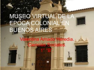 MUSEO VIRTUAL DE LA
EPOCA COLONIAL EN
BUENOS AIRES
   Valentina Amado Heredia.
       Ciencias Sociales.
             1° “B”.
 
