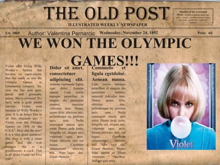 Wednesday, November 24, 1892Est. 1869 Price 6d
WE WON THE OLYMPIC
GAMES!!!Violet after living Willy
Wonka’s factory has
became so super-elastic
that she made us win the
Olimpic Games in
Gimnastics category. So,
now she has won gum,
karate and gimnastic
prizes, She is awsome! We
have won a gold medal
forever. Violet won
because of Willy Wonka’s
gum. It is an honor that in
all info channels say: “
Violet won the Olimpic
Games in 18/6 in the
U.S.A”. How did she doit?
It is a very good question!
She does it with a clean
game, and she won
because she is a
grandmaster, a crack. That
is all about Violet, we love
you!!
Dolor sit amet,
consectetuer
adipiscing elit.
Aenean commodo ligula
eget dolor. Aenean
massa. Cum sociis
natoque penatibus et
magnis dis parturient
montes, nascetur
ridiculus mus. Donec
quam felis, ultricies nec,
pellentesque eu, pretium
quis, sem. Nulla
consequat massa quis
enim. Donec pede justo,
fringilla vel, aliquet nec,
vulputate eget, arcu.
Etiam ultricies nisi vel
augue. Curabitur
ullamcorper ultricies
nisi. Nam eget dui.
Etiam rhoncus.
Commodo et
ligula egetdolor.
Aenean massa.
Cum sociis natoque
penatibus et magnis dis
parturient montes,
nascetur ridiculus mus.
Donec quam felis,
ultricies nec,
pellentesque eu, pretium
quis, sem. Nulla
consequat massa quis
enim. Donec pede justo,
fringilla vel, aliquet nec,
vulputate eget, arcu.
Etiam ultricies nisi vel
augue. Curabitur
ullamcorper ultricies
nisi. Nam eget dui.
Etiam rhoncus. Donec
vitae sapien ut libero
venenatis faucibus.
Nullam quis ante.
Member of the Asscoiated
Press . Aenean commodo ligula eget
dolor. Aenean. Aenean commodo ligula
eget dolor. Aenhswse. Cejhciebce
fcdcdcd.
ILLUSTRATED WEEKLY NEWSPAPER
Author: Valentina Pernarcic
 