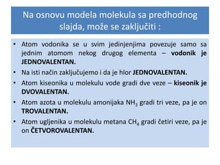Na osnovu modela molekula sa predhodnog
slajda, može se zaključiti :
• Atom vodonika se u svim jedinjenjima povezuje samo sa
jednim atomom nekog drugog elementa – vodonik je
JEDNOVALENTAN.
• Na isti način zaključujemo i da je hlor JEDNOVALENTAN.
• Atom kiseonika u molekulu vode gradi dve veze – kiseonik je
DVOVALENTAN.
• Atom azota u molekulu amonijaka NH3 gradi tri veze, pa je on
TROVALENTAN.
• Atom ugljenika u molekulu metana CH4 gradi četiri veze, pa je
on ČETVOROVALENTAN.

 