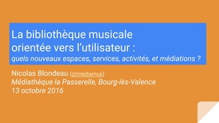 La bibliothèque musicale
orientée vers l’utilisateur :
quels nouveaux espaces, services, activités, et médiations ?
Nicolas Blondeau (@mediamus)
Médiathèque la Passerelle, Bourg-lès-Valence
13 octobre 2016
 