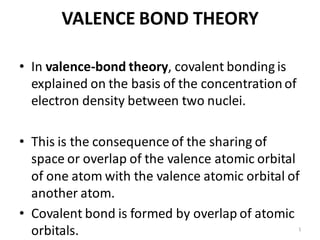 VALENCE BOND THEORY
• In valence-bond theory, covalent bonding is
explained on the basis of the concentrationof
electron density between two nuclei.
• This is the consequence of the sharing of
space or overlap of the valence atomic orbital
of one atom with the valence atomic orbital of
another atom.
• Covalent bond is formed by overlap of atomic
orbitals. 1
 