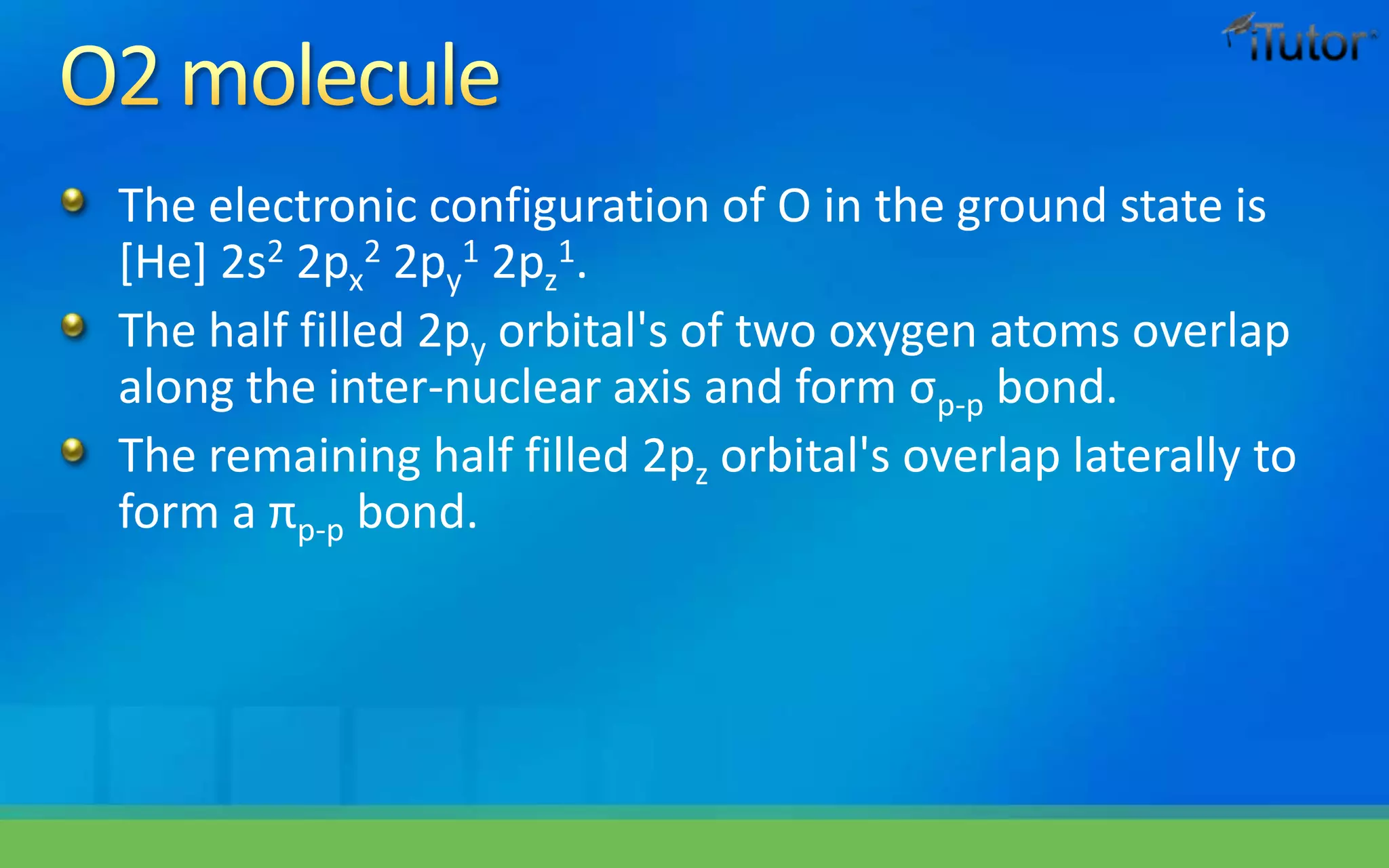 The electronic configuration of O in the ground state is
[He] 2s2 2px
2 2py
1 2pz
1.
The half filled 2py orbital's of two oxygen atoms overlap
along the inter-nuclear axis and form σp-p bond.
The remaining half filled 2pz orbital's overlap laterally to
form a πp-p bond.
 