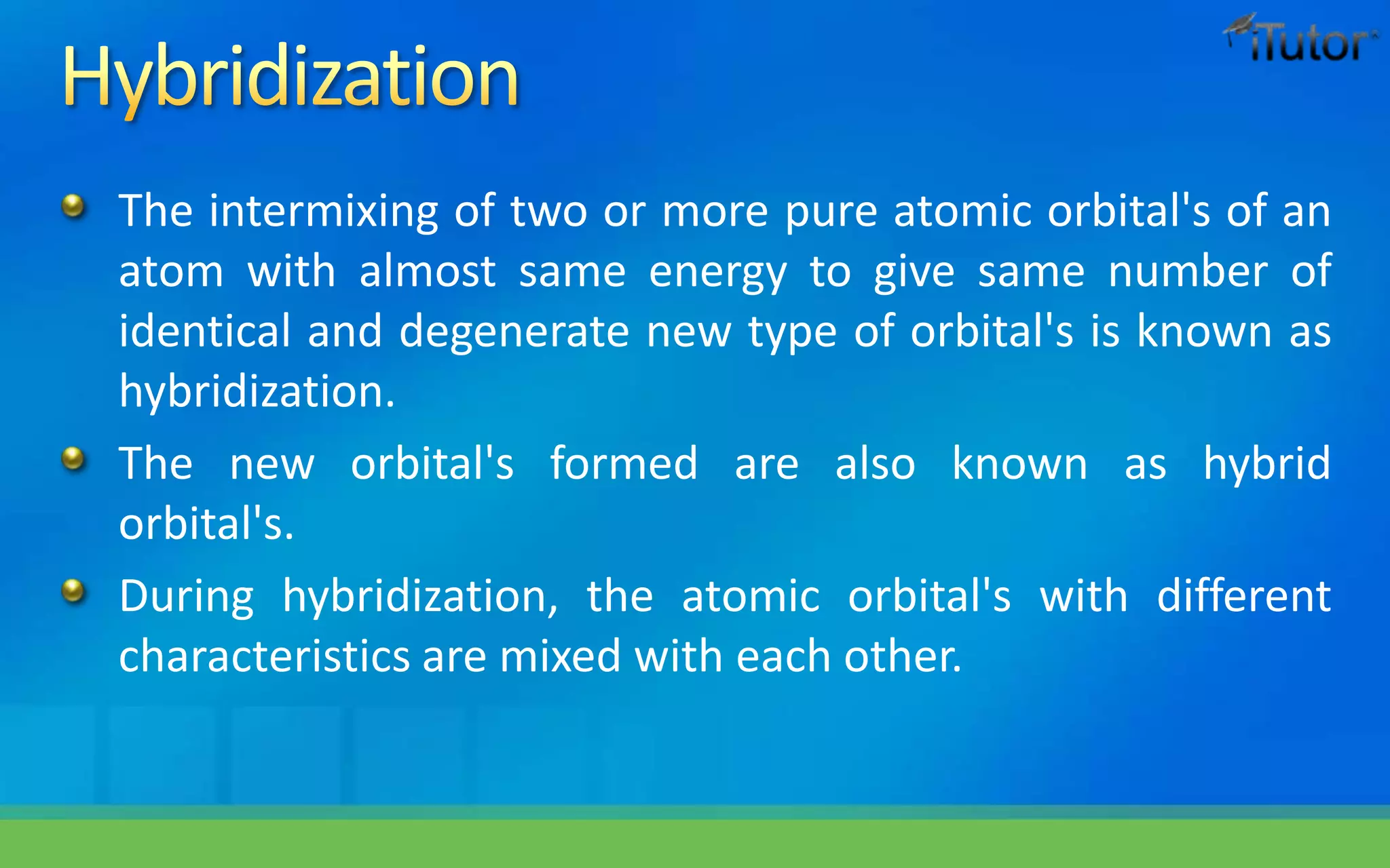 The intermixing of two or more pure atomic orbital's of an
atom with almost same energy to give same number of
identical and degenerate new type of orbital's is known as
hybridization.
The new orbital's formed are also known as hybrid
orbital's.
During hybridization, the atomic orbital's with different
characteristics are mixed with each other.
 