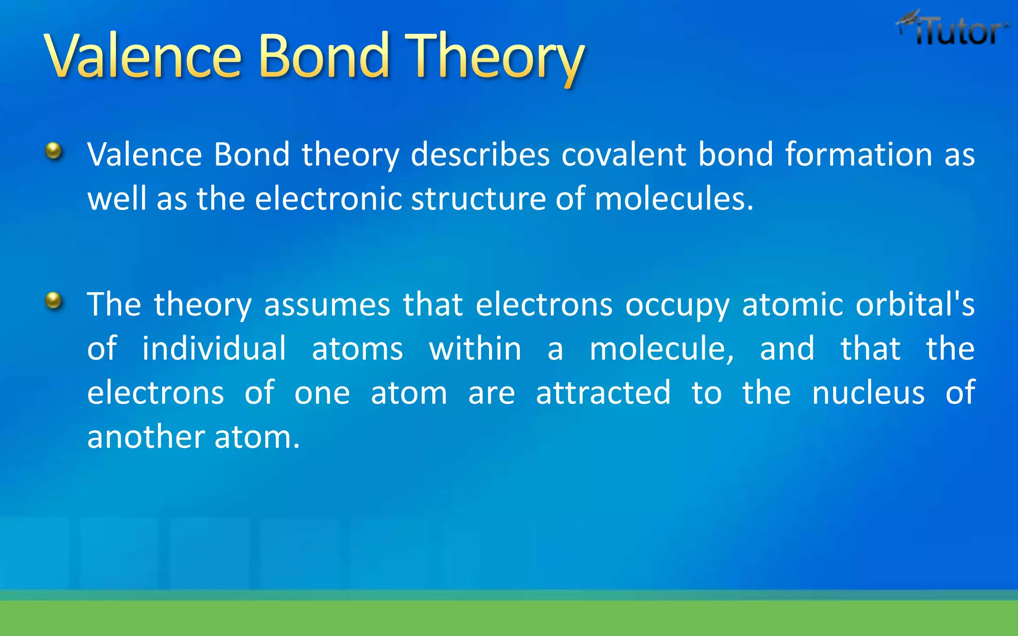 Valence Bond theory describes covalent bond formation as
well as the electronic structure of molecules.
The theory assumes that electrons occupy atomic orbital's
of individual atoms within a molecule, and that the
electrons of one atom are attracted to the nucleus of
another atom.
 