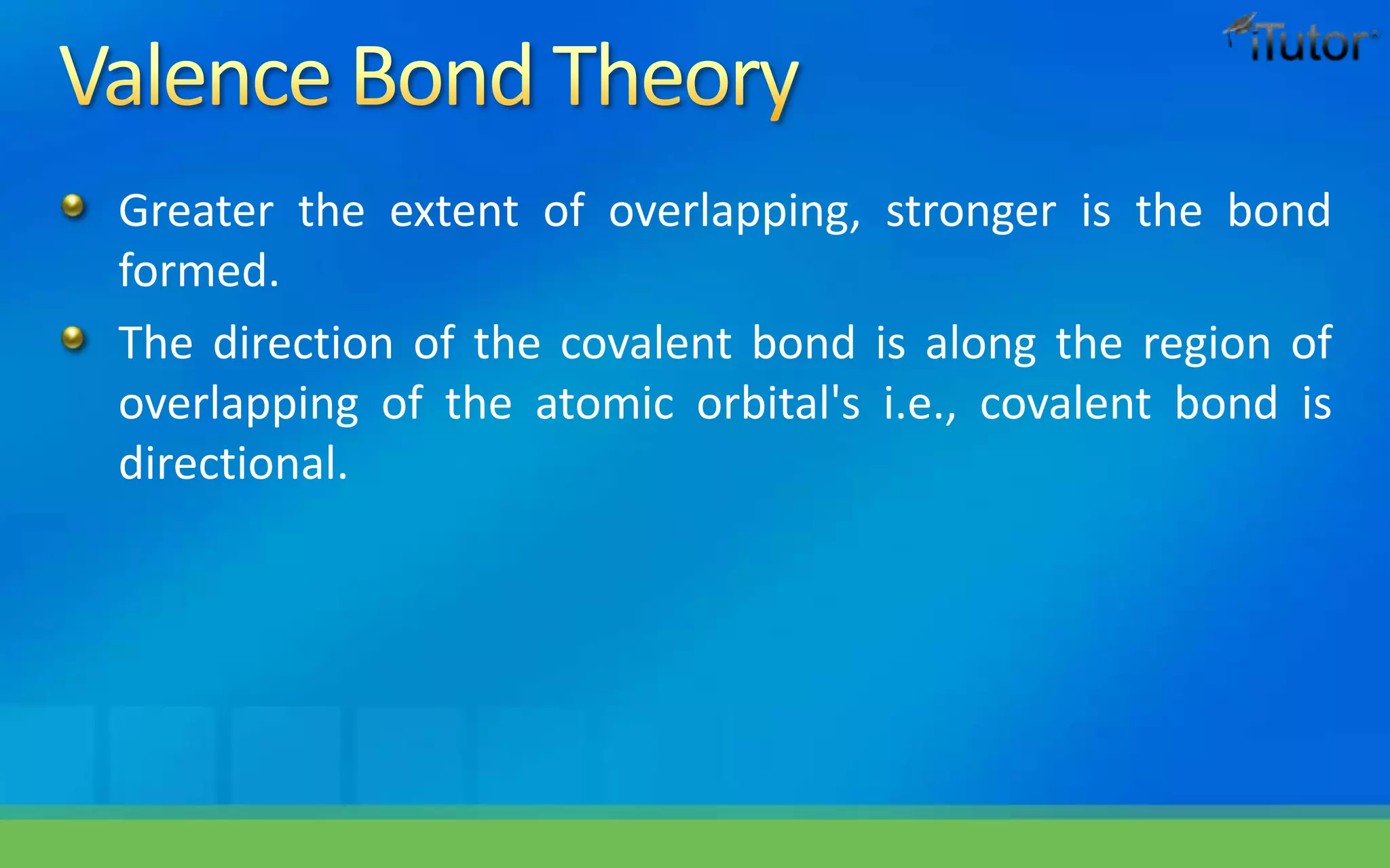 Greater the extent of overlapping, stronger is the bond
formed.
The direction of the covalent bond is along the region of
overlapping of the atomic orbital's i.e., covalent bond is
directional.
 