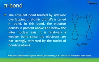 The covalent bond formed by sidewise
overlapping of atomic orbital's is called
π- bond. In this bond, the electron
density is present above and below the
inter nuclear axis. It is relatively a
weaker bond since the electrons are
not strongly attracted by the nuclei of
bonding atoms.
Note: The 's' orbital's can only form σ-bonds, whereas the p, d & f orbital's can form both σ and π-bonds.
 
