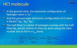 In the ground state, the electronic configuration of
hydrogen atom is 1s1.
And the ground state electronic configuration of Cl atom
is [Ne]3s2 3px
2 3py
2 3pz
1.
The half filled 1s orbital of hydrogen overlap with the half
filled 3pz atomic orbital of chlorine atom along the inter-
nuclear axis to form a σs-p bond.
 