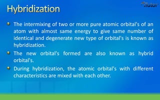 The intermixing of two or more pure atomic orbital's of an
atom with almost same energy to give same number of
identical and degenerate new type of orbital's is known as
hybridization.
The new orbital's formed are also known as hybrid
orbital's.
During hybridization, the atomic orbital's with different
characteristics are mixed with each other.
 