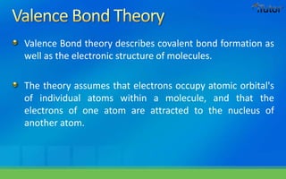 Valence Bond theory describes covalent bond formation as
well as the electronic structure of molecules.
The theory assumes that electrons occupy atomic orbital's
of individual atoms within a molecule, and that the
electrons of one atom are attracted to the nucleus of
another atom.
 