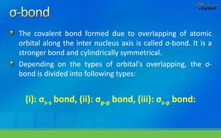 The covalent bond formed due to overlapping of atomic
orbital along the inter nucleus axis is called σ-bond. It is a
stronger bond and cylindrically symmetrical.
Depending on the types of orbital's overlapping, the σ-
bond is divided into following types:
(i): σs-s bond, (ii): σp-p bond, (iii): σs-p bond:
 