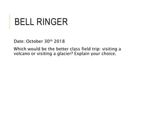 BELL RINGER
Date: October 30th 2018
Which would be the better class field trip: visiting a
volcano or visiting a glacier? Explain your choice.
 