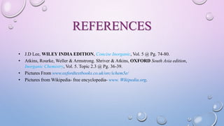 REFERENCES
• J.D Lee, WILEY INDIA EDITION, Concise Inorganic, Vol. 5 @ Pg. 74-80.
• Atkins, Rourke, Weller & Armstrong. Shriver & Atkins, OXFORD South Asia edition,
Inorganic Chemistry, Vol. 5. Topic 2.3 @ Pg. 36-39.
• Pictures From www.oxfordtextbooks.co.uk/orc/ichem5e/
• Pictures from Wikipedia- free encyclopedia- www. Wikipedia.org.
 