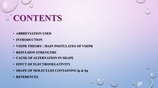 CONTENTS
• ABBREVIATION USED
• INTRODUCTION
• VSEPR THEORY : MAIN POSTULATES OF VSEPR
• REPULSION STRENGTHS
• CAUSE OF ALTERNATION IN SHAPE
• EFFCT OF ELECTRONEGATIVITY
• SHAPE OF MOLECULES CONTAINING lp & bp
• REFERENCES
 