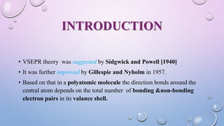 INTRODUCTION
• VSEPR theory was suggested by Sidgwick and Powell [1940]
• It was further improved by Gillespie and Nyholm in 1957.
• Based on that in a polyatomic molecule the direction bonds around the
central atom depends on the total number of bonding &non-bonding
electron pairs in its valance shell.
 