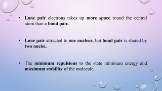 • Lone pair electrons takes up more space round the central
atom than a bond pair.
• Lone pair attracted to one nucleus, but bond pair is shared by
two nuclei.
• The minimum repulsions to the state minimum energy and
maximum stability of the molecule.
 