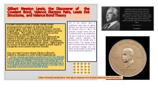 Gilbert Newton Lewis, the Discoverer of the
Covalent Bond, Valence Electron Pairs, Lewis Dot
Structures, and Valence Bond Theory
Glibert Newton Lewis fondly called Lewis
proposed the concept of Valence Sheath.
According to him, the valence electrons can be
ripped off for sharing or transfer between atoms
in bonding. The valence sheath serves as the
basic field or platform for the atomic
communications to take place during bonding.
Valence sheath gets tightened and becomes
unresponsive once the valence shell is complete,
that is once bonding has taken place. Noble gases
by virtue of their fully filled valence shell have a
complete and closed Valence Sheath.
You can learn more about Valence Sheath,
Valence, Covalence, and electrovalence at:
• https://books.google.com/books?id=DClAAQAA
MAAJ&pg=PA64&lpg=PA64&dq=valence+sheath&
source=bl&ots=K9lA4FV5Jk&sig=ZSmM04l3ILF7Jc
NmI9jiW5sUCMc&hl=en&sa=X&ved=0ahUKEwjLq
u7AwufRAhWGYyYKHWk1BB0Q6AEITTAM#v=one
page&q=valence%20sheath&f=false
Gilbert Newton Lewis Medal for meritorious achievement in the theoretical aspects of chemistry.
One of the easiest ways to
understand Lewis idea of valence
electrons is to look at the model of
the metallic bond in which the
positively charged metal ions are
visualized to be in a sea of electrons.
The sea of electrons is due to the
mobile valence electrons. An
illustration of the metallic bond is
shown below. The orange circles
with the central black dot represent
the positively charged ions. The
yellow circles outside of the orange
circles are the valence electrons.
 