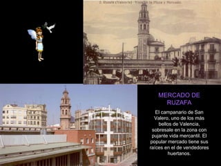 MERCADO DE RUZAFA El campanario de San Valero, uno de los más bellos de Valencia, sobresale en la zona con pujante vida mercantil. El popular mercado tiene sus raíces en el de vendedores huertanos. 