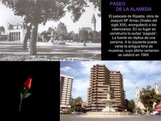 PASEO  DE LA ALAMEDA El palacete de Ripalda, obra de Joaquín Mª Arnau (finales del siglo XIX), enorgulleció a los valencianos. En su lugar se construiría la audaz “pagoda”. La fuente es réplica de una parisina. A la izquierda puede verse la antigua feria de muestras, cuyo último certamen se celebró en 1969. 