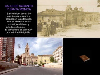 CALLE DE SAGUNTO Y SANTA MÓNICA El espíritu del barrio,  del que desaparecieron los organillos y los artesanos, sólo se mantiene en las comisiones falleras y cofradías religiosas.  El campanario se construyó a principios del siglo XX. 