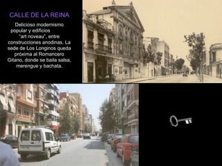 CALLE DE LA REINA Delicioso modernismo popular y edificios  “art noveau”, entre construcciones anodinas. La sede de Los Longinos queda próxima al Romancero Gitano, donde se baila salsa, merengue y bachata. 