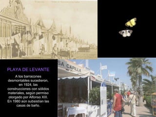 PLAYA DE LEVANTE A los barracones desmontables sucedieron, en 1924, las construcciones con sólidos materiales, según permiso otorgado por Alfonso XIII. En 1980 aún subsistían las casas de baño. 