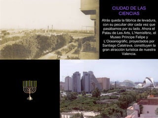 CIUDAD DE LAS CIENCIAS Atrás queda la fábrica de levadura, con su peculiar olor cada vez que pasábamos por su lado. Ahora el Palau de Les Arts, L’Hemisfèric, el Museo Príncipe Felipe y L’Oceanogràfic, proyectados por Santiago Calatrava, constituyen la gran atracción turística de nuestra Valencia. 