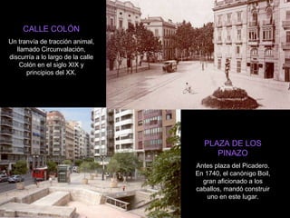 PLAZA DE LOS PINAZO Antes plaza del Picadero. En 1740, el canónigo Boil, gran aficionado a los caballos, mandó construir uno en este lugar. CALLE COLÓN Un tranvía de tracción animal, llamado Circunvalación, discurría a lo largo de la calle Colón en el siglo XIX y principios del XX. 