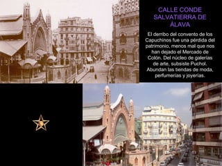 CALLE CONDE SALVATIERRA DE ÁLAVA El derribo del convento de los Capuchinos fue una pérdida del patrimonio, menos mal que nos han dejado el Mercado de Colón. Del núcleo de galerías de arte, subsiste Puchol. Abundan las tiendas de moda, perfumerías y joyerías. 