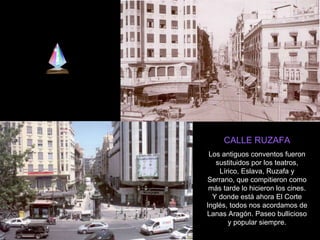 CALLE RUZAFA Los antiguos conventos fueron sustituidos por los teatros, Lírico, Eslava, Ruzafa y Serrano, que compitieron como más tarde lo hicieron los cines. Y donde está ahora El Corte Inglés, todos nos acordamos de Lanas Aragón. Paseo bullicioso y popular siempre. 