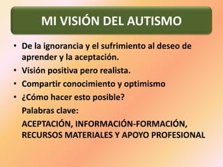 De la ignorancia y el sufrimiento al deseo de aprender y la aceptación.Visión positiva pero realista. Compartir conocimiento y optimismo¿Cómo hacer esto posible?    Palabras clave:    ACEPTACIÓN, INFORMACIÓN-FORMACIÓN, RECURSOS MATERIALES Y APOYO PROFESIONALMI VISIÓN DEL AUTISMO