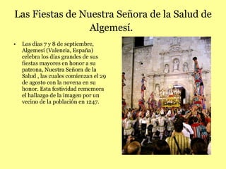 Las Fiestas de Nuestra Señora de la Salud de Algemesí.   L os días 7 y 8 de septiembre, Algemesí (Valencia, España) celebra los días grandes de sus fiestas mayores en honor a su patrona, Nuestra Señora de la Salud , las cuales comienzan el 29 de agosto con la novena en su honor. Esta festividad rememora el hallazgo de la imagen por un vecino de la población en 1247. 