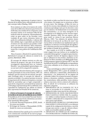 Linus Pauling, seguramente el químico más in-
fluyente de los últimos años, reflexionando acerca de
este concepto indicó (Pauling, 1960):
Si no existiese un orden en la manera de combi-
narse de los diferentes elementos para formar las
moléculas y los cristales de los compuestos, sería
necesario retener en la memoria todas las fór-
mulas de miles de sustancias. Afortunadamente,
existe un gran orden en las fórmulas, como
resultado de que ciertos elementos tienen un
poder de combinación definido, o valencia (del
latín valentia, vigor o capacidad), que determina
el número de otros átomos que pueden combi-
narse con uno del elemento. Otros elementos,
de comportamiento más complejo, pueden pre-
sentar dos o más poderes de combinación defi-
nidos.
Para el maestro y filosofo de la química Gaston
Bachelard el concepto de valencia es central en la
química (Bachelard, 1989):
El concepto de valencia encierra no sólo una
‘historia de progreso’ sino que al ser fuente de
investigación experimental tiene un ‘volumen
filosófico’ una profundidad epistemológica con
un uso nuevo de la categoría de sustancia.
Una primera discusión histórica del concepto ya
ha sido presentado en esta revista (Garritz, 1997); sin
embargo, para las razones de este artículo, una apre-
tada cronología sobre el concepto de valencia se
muestra en la tabla 1. Lo anterior permite reconocer
la importancia de la valencia en la química, concepto
difícil de racionalizar que se logró comprender a
partir de la composición centesimal de las sustancias
y del trabajo experimental que llevó a definirla como
capacidad de combinación que admite un sistema
para representar las fórmulas de las sustancias.
3. ¿Cómo se incorpora el concepto de valencia
en los libros de texto del bachillerato de la UNAM?
El bachillerato de la Universidad Nacional Autóno-
ma de México consta de dos subsistemas con estruc-
turas claramente diferenciadas:
• La Escuela Nacional Preparatoria (ENP), donde
los cursos son anuales.
• El Colegio de Ciencias y Humanidades (CCH),
donde los cursos son semestrales.
Ambos subsistemas han optado por la corriente CTS
en la construcción curricular de sus nuevos progra-
mas donde se indica una lista de textos como apoyo
a los mismos. En ningún caso se menciona un libro
de texto único. Sin embargo, el libro de texto es
uno de los recursos más utilizados en el proceso de
enseñanza-aprendizaje tanto por los docentes como
por los alumnos. Es fundamental en la transmisión
del conocimiento y es un tema emergente en la
investigación en la didáctica de las ciencias experi-
mentales ( Jiménez, 2002). En este aspecto vale la
pena tomar en cuenta lo que menciona Herron
(Herron, 1996): ‘‘Los alumnos de química tienen
dificultad en la lectura de sus libros de texto’’. Las
nuevas ideas se introducen tan rápidamente que los
estudiantes se detienen en la búsqueda del significa-
do y relaciones para las nuevas palabras de tal modo
que olvidan el sentido de los párrafos.
Aun cuando en el CCH se establece que ‘‘no
existe ningún texto que incluya en su totalidad los
contenidos del programa’’, se sugieren para el prime-
ro y segundo semestre de Química algunos textos
que se utilizaron en esta revisión. Asimismo se em-
plearon los libros anotados en la Bibliografía Gene-
ral del programa vigente de Química III (5º año) del
bachilleratodelaENP.Labibliografíacorrespondiente
a los textos utilizados en la revisión se anota en la
tabla 2.
Como metodología se utilizó el análisis de con-
tenido (Krippendorf, 1977) a partir de unidades te-
máticas, sintácticas y referenciales, obteniéndose la
importancia y las atribuciones de las páginas de
contenido e índice. Se revisaron los temas correspon-
dientes a elementos, símbolos, compuestos, fórmu-
las, nomenclatura, tabla periódica, teoría atómica,
enlaces, reacciones, red-ox y números de oxidación.
Para el cálculo de la frecuencia se utilizaron las
siguientes categorías:
• IMPORTANCIA DE LA VALENCIA (IV). Si el
tema se encontraba en el contenido y/o en las
páginas de índice tenía más de dos referencias.
• DEFINICIONES DE NIVEL MACROSCÓPICO
PARA VALENCIA O IONES (NM). Se considera-
ron válidas si estaban basadas en fenómenos ob-
servables o deducidas de la composición centesi-
mal o pesos equivalentes.
• DEFINICIONES TEÓRICAS O ESTABLECIDAS
PARA IONES Y/O ENLACES (DT) o si se obtienen
a partir de la configuración electrónica o nivel de
energía más externo o capa de valencia relacio-
nada con el modelo atómico de Bohr.
• OBTENCIÓN DE FÓRMULAS DE COMPUES-
TOS INORGÁNICOS A PARTIR DE IONES (FI).
HUESOS DUROS DE ROER
Septiembre de 2004 361
 