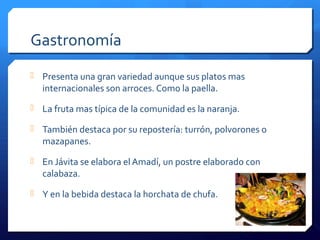 Gastronomía
 Presenta una gran variedad aunque sus platos mas
internacionales son arroces. Como la paella.
 La fruta mas típica de la comunidad es la naranja.
 También destaca por su repostería: turrón, polvorones o
mazapanes.
 En Jávita se elabora el Amadí, un postre elaborado con
calabaza.
 Y en la bebida destaca la horchata de chufa.
 