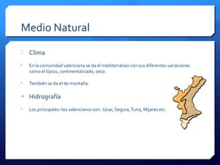 Medio Natural
 Clima
• En la comunidad valenciana se da el mediterráneo con sus diferentes variaciones
como el típico, continentalizado, seco.
• También se da el de montaña.
+ Hidrografía
• Los principales ríos valencianos son: Júcar, Segura,Turia, Mijares etc.
 