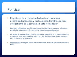 Política
 El gobierno de la comunidad valencianas denomina
generalidad valenciana y es el conjunto de instituciones de
autogobierno de la comunidad. Esta formada por:
• Las cortes valencianas: son el órgano legislativo. Representa al pueblo valenciano y
aprueba los presupuestos. Se compone actualmente de 99 diputados.
• El consejo de la Generalidad: esta formado por el presidente un vicepresidente y los
consejeros.Tiene la potestad ejecutiva y dirige la administración del a comunidad.
Esta formado por 8 consejerías.
• La presidencia: es elegido por las cortes valencianas. El actual presidente es Alberto
Fabra.
 