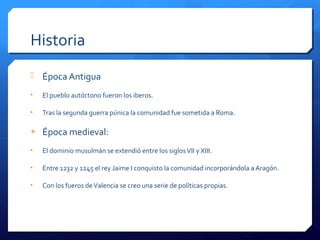 Historia
 Época Antigua
• El pueblo autóctono fueron los iberos.
• Tras la segunda guerra púnica la comunidad fue sometida a Roma.
+ Época medieval:
• El dominio musulmán se extendió entre los siglosVII y XIII.
• Entre 1232 y 1245 el rey Jaime I conquisto la comunidad incorporándola a Aragón.
• Con los fueros deValencia se creo una serie de políticas propias.
 