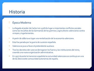 Historia
 Época Moderna
• La llegada al poder de Carlos I en 1518 dio lugar a importantes conflictos sociales
como las revueltas de las Germanías de los gremios y agricultores valencianos contra
virreyes y lugartenientes.
• A partir de 1680 tuvo lugar una revitalización de la economía valenciana.
• Esta fue parada por la guerra de sucesion española.
• Valencia se puso a favor el pretendiente austiaco
• Tras los decretos den 1707 se derrogaron los fueros y las instituciones del reino,
creando una nueva organización administrativa.
• En 1977 durante la transicion española la comunidad valenciana se contituyo en una
de las diecicisiete comounidad autonomas de españa.
 