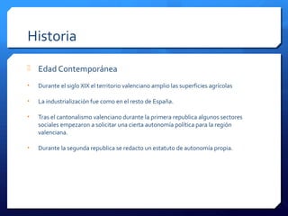 Historia
 Edad Contemporánea
• Durante el siglo XIX el territorio valenciano amplio las superficies agrícolas
• La industrialización fue como en el resto de España.
• Tras el cantonalismo valenciano durante la primera republica algunos sectores
sociales empezaron a solicitar una cierta autonomía política para la región
valenciana.
• Durante la segunda republica se redacto un estatuto de autonomía propia.
 