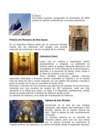 El Ágora
Una plaza cubierta, inaugurada en noviembre de 2009
donde se realizan conferencias y eventos deportivos.
Palacio del Marques de Dos Aguas
Es un Magnífico Palacio tanto por la suntuosa fachada
cuanto por los interiores che acogen una grande
colección de cerámicas y de los muebles de la vivienda.
Cathedral (Seu)
Lugar rico en cultura e importante centro
arquitectónico y religioso. La Cathedral se
levanta sobre la antigua Mezquita Balansiya, fue
consagrada en 1228 después de la Reconquista y
dedicada a la Asunción de María. Tiene vistas a
la Plaza de la Reina y de la Virgen.
Tiene también numerosas capillas internas
especiales dedicadas a diversos santos venerados en España y en el mundo
ricas de obras de arte y varias reliquias; en una capilla más grande y situada a
parte se puede ver lo que se considera el Santo Grial.
Hermoso y colorido son las ventanas que adornan las paredes de la estructura.
Subiendo por una escalera de caracol de 207 escalones, cada vez más
estrechos a m edida que suben, se llega a la Miguelete (campanario), desde
donde se puede admirar la belleza de Valencia desde arriba.
La catedral de Valencia, es la sede del Arzobispado de Valencia.
Iglesia de San Nicolás
Construida en el sitio de una antigua
mezquita, esta iglesia está dedicada a San
Nicolás, patrón de la ciudad italiana de
Bari. Toda la iglesia ha sido recientemente
renovada.
La fachada externa es un ejemplo de
maestrìa gòtica, pero una vez que entras
por la puerta principal se enquentra la
"Capilla Sixtina" de Valencia y se vienen envueltos desde el esplendor barroco,
 