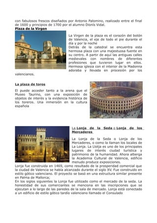 con fabulosos frescos diseñados por Antonio Palomino, realizado entre el final
de 1600 y principios de 1700 por el alumno Dionís Vidal.
Plaza de la Virgen
La Virgen de la plaza es el corazón del botón
de Valencia, el eje de todo el pie durante el
día y por la noche
Detrás de la catedral se encuentra esta
hermosa plaza con una majestuosa fuente en
su centro. A partir de aquí las antiguas calles
medievales con nombres de diferentes
profesiones que tuvieron lugar en ellos.
Hermosa iglesia con el interior de la Madonna
adoraba y llevada en procesión por los
valencianos.
La plaza de toros
El puede acceder tanto a la arena que el
Museo Taurino, con una exposición de
objetos de interés y la evidencia histórica de
los toreros. Una inmersión en la cultura
española
La Lonja de la Seda o Lonja de los
Mercaderes
La Lonja de la Seda o Lonja de los
Mercaderes, o como la llaman los locales de
La Lonja. La Llotja es uno de los principales
lugares de interés ciudad turística y
patrimonio de la humanidad. Ahora alberga
la Academia Cultural de Valencia, edificio
menudo produce exposiciones.
Lonja fue construida en 1469, como resultado de la prosperidad comercial que
la ciudad de Valencia se había alcanzado durante el siglo XV. Fue construido en
estilo gótico valenciano. El proyecto se basó en una estructura similar presente
en Palma de Mallorca;
En los siglos siguientes la Lonja fue utilizado como el mercado de la seda. La
honestidad de sus comerciantes se menciona en las inscripciones que se
ejecutan a lo largo de las paredes de la sala de mercado. Lonja está conectado
a un edificio de estilo gótico tardío valenciano llamado el Consulado
 