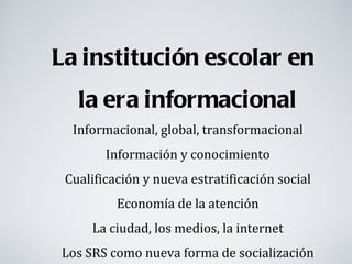 La institución escolar en
   la era informacional
  Informacional, global, transformacional
        Información y conocimiento
 Cualificación y nueva estratificación social
          Economía de la atención
     La ciudad, los medios, la internet
Los SRS como nueva forma de socialización
 