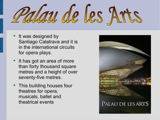 It was designed by Santiago Calatrava and it is in the international circuits for opera plays. It has got an area of more than forty thousand square metres and a height of over seventy-five metres. This building houses four theatres for opera, musicals, ballet and theatrical events  Palau de les Arts 