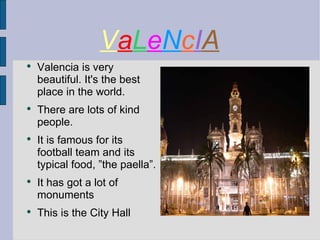 V a L e N c I A Valencia is very beautiful. It's the best place in the world. There are lots of kind people. It is famous for its football team and its typical food, ”the paella”. It has got a lot of monuments This is the City Hall 